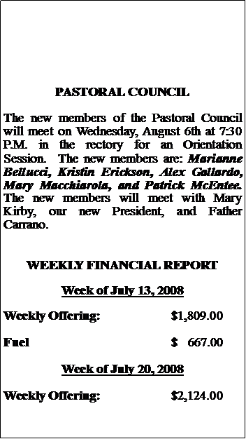 Text Box: PASTORAL COUNCILThe new members of the Pastoral Council will meet on Wednesday, August 6th at 7:30 P.M. in the rectory for an Orientation Session.  The new members are: Marianne Bellucci, Kristin Erickson, Alex Gallardo, Mary Macchiarola, and Patrick McEntee.  The new members will meet with Mary Kirby, our new President, and Father Carrano.WEEKLY FINANCIAL REPORTWeek of July 13, 2008Weekly Offering:			$1,809.00Fuel					$   667.00Week of July 20, 2008Weekly Offering:			$2,124.00