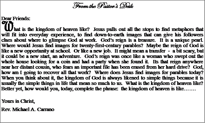 Text Box: From the Pastors DeskDear Friends:What is the kingdom of heaven like?  Jesus pulls out all the stops to find metaphors that will fit into everyday experience, to find down-to-earth images that can give his followers clues about where to glimpse God at work.  Gods reign is a treasure.  It is a unique pearl.  Where would Jesus find images for twenty-first-century parables?  Maybe the reign of God is like a new opportunity at school.  Or like a new job.  It might mean a transfer  -  a bit scary, but it could be a new start, an adventure.  Gods reign was once like a woman who swept out the whole house looking for a coin and had a party when she found it.  Its that reign anywhere near her distant cousin, who fears an important file has been erased from her hard drive?  God, how am I going to recover all that work?  Where does Jesus find images for parables today?  When you think about it, the kingdom of God is always likened to simple things because it is  usually the simple things in life that mean so much to us.  What is the kingdom of heaven like?  Better yet, how would you, today, complete the phrase:  the kingdom of heaven is like.Yours in Christ,Rev. Michael A. Carrano						