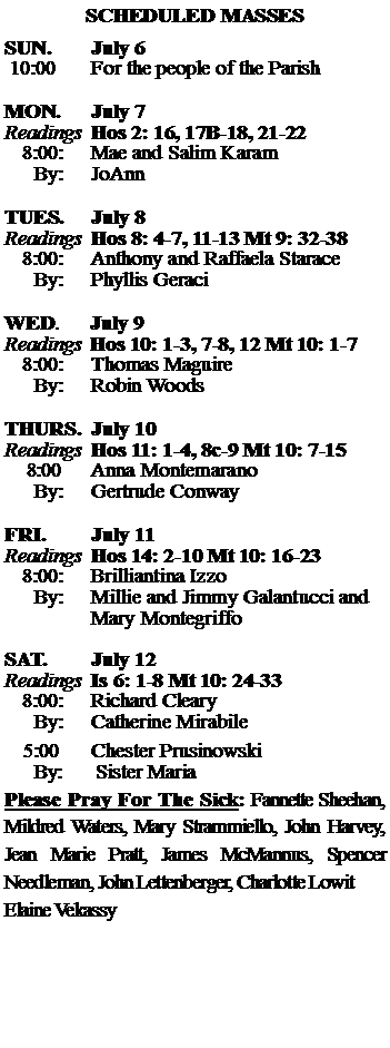 Text Box: SCHEDULED MASSESSUN. 		July 6 10:00   	For the people of the Parish	MON.		July 7Readings	Hos 2: 16, 17B-18, 21-22 	8:00:	Mae and Salim Karam	 By:	JoAnnTUES.		July 8Readings	Hos 8: 4-7, 11-13 Mt 9: 32-38	8:00:	Anthony and Raffaela Starace	By:	Phyllis Geraci	WED.	July 9Readings	Hos 10: 1-3, 7-8, 12 Mt 10: 1-7	8:00:	Thomas Maguire	By:	Robin WoodsTHURS.	July 10Readings	Hos 11: 1-4, 8c-9 Mt 10: 7-15    8:00 	Anna Montemarano		By:	Gertrude Conway	FRI.		July 11Readings	Hos 14: 2-10 Mt 10: 16-23	8:00:	Brilliantina Izzo	By:	Millie and Jimmy Galantucci and		Mary MontegriffoSAT.		July 12Readings	Is 6: 1-8 Mt 10: 24-33 	8:00:	Richard Cleary	By:	Catherine Mirabile			5:00	Chester Prusinowski	  By:      Sister MariaPlease Pray For The Sick: Fannette Sheehan,  Mildred Waters, Mary Strammiello, John Harvey,  Jean Marie Pratt, James McMannus, Spencer Needleman, John Lettenberger, Charlotte LowitElaine Vekassy