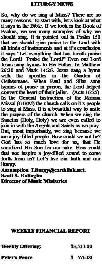Text Box:   LITURGY NEWSSo, why do we sing at Mass? There are so many reasons. To start with, lets look at what it says in the Bible. If we look in the Book of Psalms, we see many examples of why we should sing. It is pointed out in Psalm 150 that we should give praise to the Lord with all kinds of instruments and at its conclusion it says Let everything that has breath praise the Lord!  Praise the Lord! Even our Lord Jesus sang hymns to His Father. In Matthew 26:30 and Mark 14:26. Jesus sang a hymn with the apostles in the Garden of Gethsemane. When Paul and Silas sang hymns of praise in prison, the Lord helped convert the heart of their jailer.   (Acts 16:25)In the General Instruction of the Roman Missal (GIRM) the church calls on its people to sing at Mass. It is a beautiful way to unite the prayers of the church. When we sing the Sanctus (Holy, Holy) we are even called to join in with the Angels and Saints as we pray.But, most importantly, we sing because we are a joy-filled people. How could we not be? God has so much love for us, that He sacrificed His Son for our sake. How could that not inspire a joy-filled sound to come forth from us? Lets live our faith and our liturgy. Assumption_Liturgy@earthlink.net.Scott A. BattagliaDirector of Music MinistriesWEEKLY FINANCIAL REPORTWeekly Offering:			$3,533.00Peters Pence			$   576.00