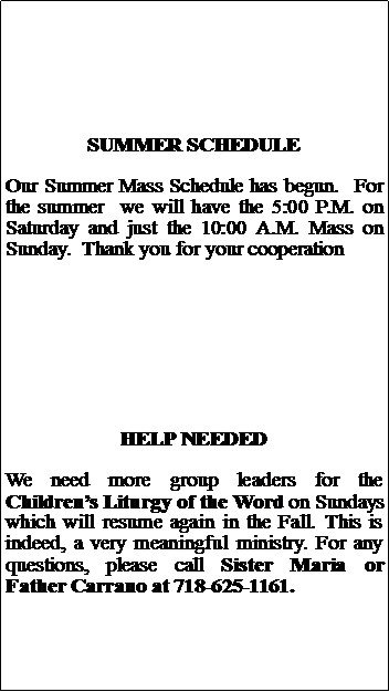 Text Box: SUMMER SCHEDULEOur Summer Mass Schedule has begun.  For the summer  we will have the 5:00 P.M. on Saturday and just the 10:00 A.M. Mass on Sunday.  Thank you for your cooperationHELP NEEDEDWe need more group leaders for the Childrens Liturgy of the Word on Sundays which will resume again in the Fall. This is indeed, a very meaningful ministry. For any questions, please call Sister Maria or Father Carrano at 718-625-1161.