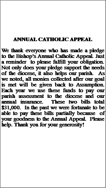 Text Box: ANNUAL CATHOLIC APPEALWe thank everyone who has made a pledge to the Bishops Annual Catholic Appeal. Just a reminder  to please fulfill your obligation. Not only does your pledge support the needs of the diocese, it also helps our parish.  As we noted, all monies collected after our goal is met will be given back to Assumption.  Each year we use these funds to pay our  parish assessment to the diocese and our annual insurance.  These two bills total $31,000.  In the past we were fortunate to be able to pay these bills partially because  of your goodness to the Annual Appeal.  Please  help. Thank you for your generosity!