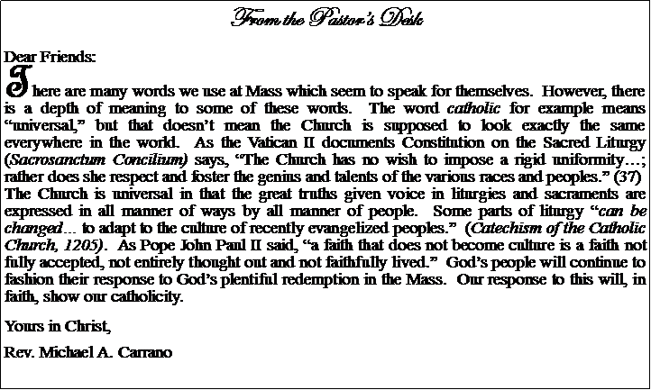 Text Box: From the Pastors DeskDear Friends:There are many words we use at Mass which seem to speak for themselves.  However, there is a depth of meaning to some of these words.  The word catholic for example means universal, but that doesnt mean the Church is supposed to look exactly the same everywhere in the world.  As the Vatican II documents Constitution on the Sacred Liturgy (Sacrosanctum Concilium) says, The Church has no wish to impose a rigid uniformity; rather does she respect and foster the genius and talents of the various races and peoples. (37)The Church is universal in that the great truths given voice in liturgies and sacraments are expressed in all manner of ways by all manner of people.  Some parts of liturgy can be changed to adapt to the culture of recently evangelized peoples.  (Catechism of the Catholic Church, 1205).  As Pope John Paul II said, a faith that does not become culture is a faith not fully accepted, not entirely thought out and not faithfully lived.  Gods people will continue to fashion their response to Gods plentiful redemption in the Mass.  Our response to this will, in faith, show our catholicity.Yours in Christ,Rev. Michael A. Carrano