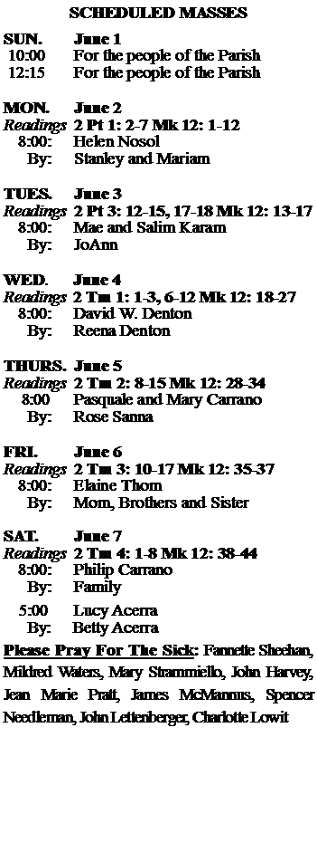 Text Box: SCHEDULED MASSESSUN. 		June 1 10:00   	For the people of the Parish 12:15		For the people of the Parish	MON.		June 2Readings	2 Pt 1: 2-7 Mk 12: 1-12	8:00:	Helen Nosol	 By:	Stanley and MariamTUES.		June 3Readings	2 Pt 3: 12-15, 17-18 Mk 12: 13-17	8:00:	Mae and Salim Karam	By:	JoAnn	WED.	June 4Readings	2 Tm 1: 1-3, 6-12 Mk 12: 18-27	8:00:	David W. Denton	By:	Reena DentonTHURS.	June 5Readings	2 Tm 2: 8-15 Mk 12: 28-34    8:00 	Pasquale and Mary Carrano		By:	Rose Sanna	FRI.		June 6Readings	2 Tm 3: 10-17 Mk 12: 35-37	8:00:	Elaine Thom	By:	Mom, Brothers and SisterSAT.		June 7Readings	2 Tm 4: 1-8 Mk 12: 38-44 	8:00:	Philip Carrano	By:	Family			5:00	Lucy Acerra	  By:     Betty AcerraPlease Pray For The Sick: Fannette Sheehan,  Mildred Waters, Mary Strammiello, John Harvey,  Jean Marie Pratt, James McMannus, Spencer Needleman, John Lettenberger, Charlotte Lowit