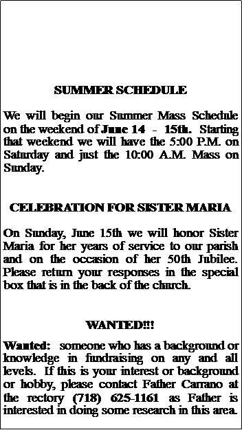Text Box: SUMMER SCHEDULEWe will begin our Summer Mass Schedule on the weekend of June 14  -  15th.  Starting that weekend we will have the 5:00 P.M. on Saturday and just the 10:00 A.M. Mass on Sunday.  CELEBRATION FOR SISTER MARIAOn Sunday, June 15th we will honor Sister Maria for her years of service to our parish and on the occasion of her 50th Jubilee. Please return your responses in the special box that is in the back of the church.WANTED!!!Wanted:  someone who has a background or knowledge in fundraising on any and all levels.  If this is your interest or background or hobby, please contact Father Carrano at the rectory (718) 625-1161 as Father is interested in doing some research in this area.