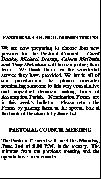 Text Box: PASTORAL COUNCIL NOMINATIONSWe are now preparing to choose four new persons for the Pastoral Council.  Carol Danko, Michael Drerup, Coleen McGrath and Tony Molestina will be completing their term.  We thank them for the wonderful service they have provided. We invite all of our parishioners to please consider nominating someone to this very consultative and important decision making body of Assumption Parish.  Nomination Forms are in this weeks bulletin.  Please return the Forms by placing them in the special box at the back of the church by June 1st.PASTORAL COUNCIL MEETINGThe Pastoral Council will meet this Monday, June 2nd at 8:00 P.M. in the rectory.  The minutes from the previous meeting and the agenda have been emailed. 