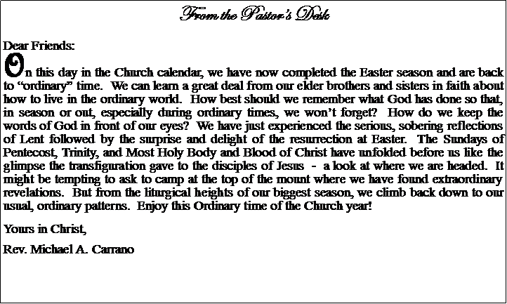 Text Box: From the Pastors DeskDear Friends:On this day in the Church calendar, we have now completed the Easter season and are back to ordinary time.  We can learn a great deal from our elder brothers and sisters in faith about how to live in the ordinary world.  How best should we remember what God has done so that, in season or out, especially during ordinary times, we wont forget?  How do we keep the words of God in front of our eyes?  We have just experienced the serious, sobering reflections of Lent followed by the surprise and delight of the resurrection at Easter.  The Sundays of Pentecost, Trinity, and Most Holy Body and Blood of Christ have unfolded before us like the glimpse the transfiguration gave to the disciples of Jesus  -  a look at where we are headed.  It might be tempting to ask to camp at the top of the mount where we have found extraordinary revelations.  But from the liturgical heights of our biggest season, we climb back down to our usual, ordinary patterns.  Enjoy this Ordinary time of the Church year!Yours in Christ,Rev. Michael A. Carrano