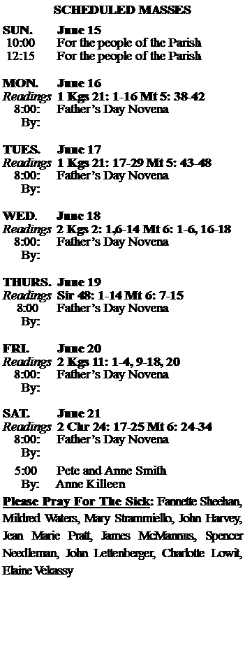 Text Box: SCHEDULED MASSESSUN. 		June 15 10:00   	For the people of the Parish 12:15		For the people of the Parish	MON.		June 16Readings	1 Kgs 21: 1-16 Mt 5: 38-42	8:00:	Fathers Day Novena	 By:	TUES.		June 17Readings	1 Kgs 21: 17-29 Mt 5: 43-48	8:00:	Fathers Day Novena	By:		WED.	June 18Readings	2 Kgs 2: 1,6-14 Mt 6: 1-6, 16-18	8:00:	Fathers Day Novena	By:	THURS.	June 19Readings	Sir 48: 1-14 Mt 6: 7-15    8:00 	Fathers Day Novena		By:		FRI.		June 20Readings	2 Kgs 11: 1-4, 9-18, 20 	8:00:	Fathers Day Novena	By:	SAT.		June 21Readings	2 Chr 24: 17-25 Mt 6: 24-34 	8:00:	Fathers Day Novena	By:				5:00	Pete and Anne Smith	  By:     Anne KilleenPlease Pray For The Sick: Fannette Sheehan,  Mildred Waters, Mary Strammiello, John Harvey,  Jean Marie Pratt, James McMannus, Spencer Needleman, John Lettenberger, Charlotte Lowit, Elaine Vekassy