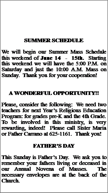 Text Box: SUMMER SCHEDULEWe will begin our Summer Mass Schedule this weekend of June 14  -  15th.  Starting this weekend we will have the 5:00 P.M. on Saturday and just the 10:00 A.M. Mass on Sunday.  Thank you for your cooperation!A WONDERFUL OPPORTUNITY!!Please, consider the following:  We need two teachers for next Years Religious Education Program: for grades pre-K and the 4th Grade.  To be involved in this ministry, is very rewarding, indeed!  Please call Sister Maria or Father Carrano at 625-1161.  Thank you!FATHERS DAYThis Sunday is Fathers Day.  We ask you to  remember your fathers living or deceased in our Annual Novena of Masses.  The necessary envelopes are at the back of the Church.