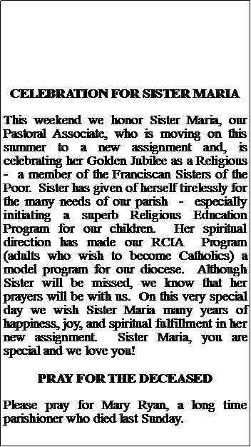 Text Box: CELEBRATION FOR SISTER MARIAThis weekend we honor Sister Maria, our Pastoral Associate, who is moving on this summer to a new assignment and, is celebrating her Golden Jubilee as a Religious     -  a member of the Franciscan Sisters of the Poor.  Sister has given of herself tirelessly for the many needs of our parish  -  especially initiating a superb Religious Education Program for our children.  Her spiritual direction has made our RCIA  Program (adults who wish to become Catholics) a model program for our diocese.  Although Sister will be missed, we know that her prayers will be with us.  On this very special day we wish Sister Maria many years of happiness, joy, and spiritual fulfillment in her new assignment.  Sister Maria, you are special and we love you!PRAY FOR THE DECEASEDPlease pray for Mary Ryan, a long time parishioner who died last Sunday.  