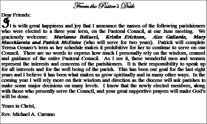 Text Box: From the Pastors DeskDear Friends:It is with great happiness and joy that I announce the names of the following parishioners who were elected to a three year term, on the Pastoral Council, at our June meeting.  We graciously welcome:  Marianne Bellucci,  Kristin Erickson,  Alex Gallardo,  Mary Macchiarola and Patrick McEntee (who will serve for two years).  Patrick will complete Teresa Genaros term as her schedule makes it prohibitive for her to continue to serve on our Council.  There are no words to express how much I personally rely on the wisdom, counsel and guidance of the entire Pastoral Council.  As I see it, these wonderful men and women represent the interests and concerns of the parishioners.  It is their responsibility to speak up for all interests and for the well being of the parish.  This has been our goal for the last eight years and I believe it has been what makes us grow spiritually and in many other ways.  In the coming year I will rely more on their wisdom and direction as the diocese will ask parishes to make some major decisions on many levels.  I know that the newly elected members, along with those who presently serve the Council, and your great supportive prayers will make Gods will be done.Yours in Christ,Rev. Michael A. Carrano				