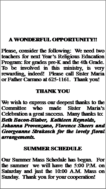 Text Box: A WONDERFUL OPPORTUNITY!!Please, consider the following:  We need two teachers for next Years Religious Education Program: for grades pre-K and the 4th Grade.  To be involved in this ministry, is very rewarding, indeed!  Please call Sister Maria or Father Carrano at 625-1161.  Thank you!THANK YOUWe wish to express our deepest thanks to the Committee who made Sister Marias Celebration a great success.  Many thanks to:Beth Bacon-Blaber,  Kathleen Reynolds,Johanna Provenzano, Florence Sheers and Georgeanne Strakosch for the lovely floral arrangements.SUMMER SCHEDULEOur Summer Mass Schedule has begun.  For the summer  we will have the 5:00 P.M. on Saturday and just the 10:00 A.M. Mass on Sunday.  Thank you for your cooperation!