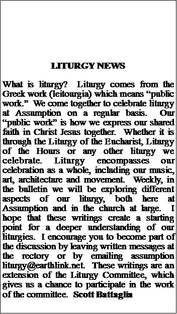 Text Box: LITURGY NEWSWhat is liturgy?  Liturgy comes from the Greek work (leitourgia) which means public work.  We come together to celebrate liturgy at Assumption on a regular basis.  Our public work is how we express our shared faith in Christ Jesus together.  Whether it is through the Liturgy of the Eucharist, Liturgy of the Hours or any other liturgy we celebrate. Liturgy encompasses our celebration as a whole, including our music, art, architecture and movement.  Weekly, in the bulletin we will be exploring different aspects of our liturgy, both here at Assumption and in the church at large.  I hope that these writings create a starting point for a deeper understanding of our liturgies.  I encourage you to become part of the discussion by leaving written messages at the rectory or by emailing assumption liturgy@earthlink.net.  These writings are an extension of the Liturgy Committee, which gives us a chance to participate in the work of the committee.  Scott Battaglia