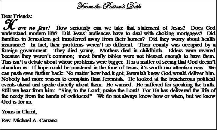 Text Box: From the Pastors DeskDear Friends:Have no fear!  How seriously can we take that statement of Jesus?  Does God understand modern life?  Did Jesus audiences have to deal with choking mortgages?  Did families in Jerusalem get transferred away from their homes?  Did they worry about health insurance?  In fact, their problems werent so different.  Their county was occupied by a foreign government.  They died young.  Mothers died in childbirth.  Elders were revered because they werent common;  most family tables were not blessed enough to have them.  This isnt a debate about whose problems were bigger.  It is a matter of seeing that God doesnt abandon us.  If hope could be mustered in the time of Jesus, its worth our attention now.  We can push even further back:  No matter how bad it got, Jeremiah knew God would deliver him.  Nobody had more reason to complain than Jeremiah.  He looked at the treacherous political events ahead and spoke directly about them.  He warned.  He suffered for speaking the truth.  Still we hear from him:  Sing to the Lord; praise the Lord!  For He has delivered the life of the needy from the hands of evildoers!   We do not always know how or when, but we know God is for us.Yours in Christ,Rev. Michael A. Carrano				