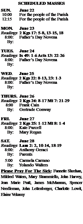 Text Box: SCHEDULED MASSESSUN. 		June 22 10:00   	For the people of the Parish 12:15		For the people of the Parish	MON.		June 23Readings	2 Kgs 17: 5-8, 13-15, 18 	8:00:	Fathers Day Novena	 By:	TUES.		June 24Readings	Is 49: 1-6 Acts 13: 22-26	8:00:	Fathers Day Novena	By:		WED.	June 25Readings	2 Kgs 22: 8-13, 23: 1-3 	8:00:	Fathers Day Novena	By:	THURS.	June 26Readings	2 Kgs 24: 8-17 Mt 7: 21-29    8:00 	Frank Cain		By:	Gertrude Conway	FRI.		June 27Readings	2 Kgs 25: 1-12 Mt 8: 1-4	8:00:	Kate Purcell	By:	Mary Regan SAT.		June 28Readings	Lam 2: 2, 10-14, 18-19 	8:00:	Anthony Geraci	By:	Parents			5:00	Carmela Carrano	  By:     Yolando WaltersPlease Pray For The Sick: Fannette Sheehan,  Mildred Waters, Mary Strammiello, John Harvey,  Jean Marie Pratt, James McMannus, Spencer Needleman, John Lettenberger, Charlotte Lowit, Elaine Vekassy