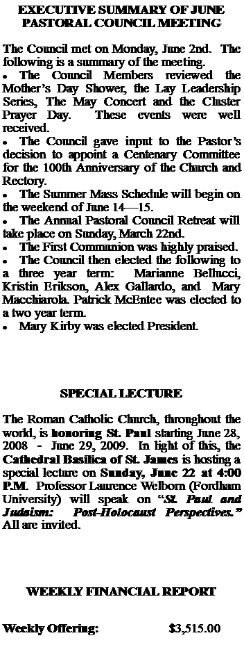 Text Box: EXECUTIVE SUMMARY OF JUNE PASTORAL COUNCIL MEETINGThe Council met on Monday, June 2nd.  The following is a summary of the meeting.The Council Members reviewed the Mothers Day Shower, the Lay Leadership Series, The May Concert and the Cluster Prayer Day.  These events were well received.The Council gave input to the Pastors decision to appoint a Centenary Committee for the 100th Anniversary of the Church and Rectory.The Summer Mass Schedule will begin on the weekend of June 1415.The Annual Pastoral Council Retreat will take place on Sunday, March 22nd.The First Communion was highly praised.The Council then elected the following to a three year term:  Marianne Bellucci,  Kristin Erikson, Alex Gallardo, and  Mary Macchiarola. Patrick McEntee was elected to a two year term.Mary Kirby was elected President.SPECIAL LECTUREThe Roman Catholic Church, throughout the world, is honoring St. Paul starting June 28, 2008  -  June 29, 2009.  In light of this, the Cathedral Basilica of St. James is hosting a special lecture on Sunday, June 22 at 4:00 P.M.  Professor Laurence Welborn (Fordham University) will speak on St. Paul and Judaism:  Post-Holocaust Perspectives.  All are invited.WEEKLY FINANCIAL REPORTWeekly Offering:			$3,515.00