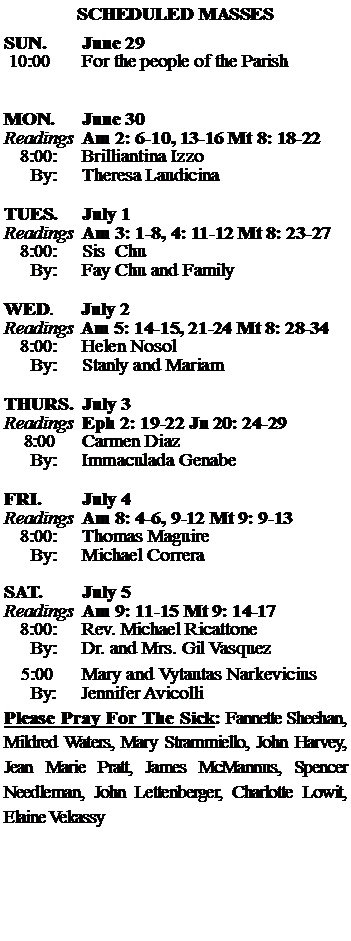 Text Box: SCHEDULED MASSESSUN. 		June 29 10:00   	For the people of the Parish 	MON.		June 30Readings	Am 2: 6-10, 13-16 Mt 8: 18-22	8:00:	Brilliantina Izzo	 By:	Theresa LaudicinaTUES.		July 1Readings	Am 3: 1-8, 4: 11-12 Mt 8: 23-27	8:00:	Sis  Chu	By:	Fay Chu and Family	WED.	July 2Readings	Am 5: 14-15, 21-24 Mt 8: 28-34	8:00:	Helen Nosol	By:	Stanly and MariamTHURS.	July 3Readings	Eph 2: 19-22 Jn 20: 24-29    8:00 	Carmen Diaz		By:	Immaculada Genabe	FRI.		July 4Readings	Am 8: 4-6, 9-12 Mt 9: 9-13	8:00:	Thomas Maguire	By:	Michael CorreraSAT.		July 5Readings	Am 9: 11-15 Mt 9: 14-17 	8:00:	Rev. Michael Ricattone 	By:	Dr. and Mrs. Gil Vasquez			5:00	Mary and Vytautas Narkevicius	  By:     Jennifer AvicolliPlease Pray For The Sick: Fannette Sheehan,  Mildred Waters, Mary Strammiello, John Harvey,  Jean Marie Pratt, James McMannus, Spencer Needleman, John Lettenberger, Charlotte Lowit, Elaine Vekassy