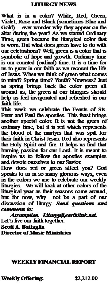 Text Box: LITURGY NEWSWhat is in a color? White, Red, Green, Violet, Rose and Black (sometimes Blue and Gold) ever wonder why they appear on the altar during the year? As we started Ordinary Time, green became the liturgical color that is worn. But what does green have to do with our celebrations? Well, green is a color that is symbolic of hope and growth. Ordinary time is our counted (ordinal) time. It is a time for us to grow in our faith as we recount the life of Jesus. When we think of green what comes to mind? Spring time? Youth? Newness? Just as spring brings back the color green all around us, the green at our liturgies should help us feel invigorated and refreshed in our faith life.This week we celebrate the Feasts of Sts. Peter and Paul the apostles. This feast brings another special color. It is not the green of ordinary time, but it is red which represents the blood of the martyrs that was spilt for their faith in Christ Jesus. Red also represents the Holy Spirit and fire. It helps us find that burning passion for our Lord. It is meant to inspire us to follow the apostles examples and devote ourselves to our Savior.How does red or green affect you? God speaks to us in so many glorious ways, even in the colors we use to celebrate our weekly liturgies.  We will look at other colors of the liturgical year as their seasons come around, but for now, why  not be a part of our discussion of liturgy. Send questions and comments to: Assumption _Liturgy@earthlink.net. Lets live our faith together. Scott A. BattagliaDirector of Music MinistriesWEEKLY FINANCIAL REPORTWeekly Offering:			$2,212.00