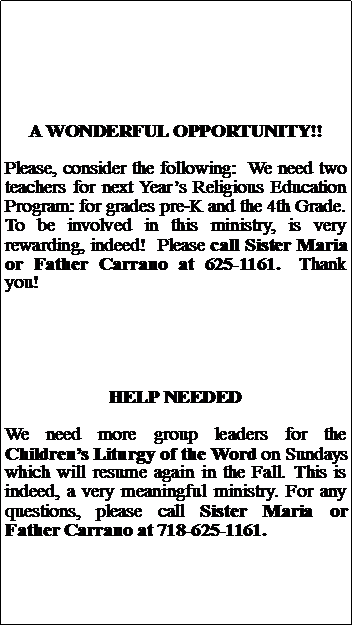 Text Box: A WONDERFUL OPPORTUNITY!!Please, consider the following:  We need two teachers for next Years Religious Education Program: for grades pre-K and the 4th Grade.  To be involved in this ministry, is very rewarding, indeed!  Please call Sister Maria or Father Carrano at 625-1161.  Thank you!HELP NEEDEDWe need more group leaders for the Childrens Liturgy of the Word on Sundays which will resume again in the Fall. This is indeed, a very meaningful ministry. For any questions, please call Sister Maria or Father Carrano at 718-625-1161.