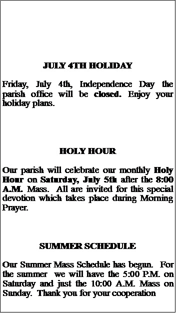 Text Box: JULY 4TH HOLIDAYFriday, July 4th, Independence Day the parish office will be closed. Enjoy your holiday plans.HOLY HOUROur parish will celebrate our monthly Holy Hour on Saturday, July 5th after the 8:00 A.M. Mass.  All are invited for this special devotion which takes place during Morning Prayer. SUMMER SCHEDULEOur Summer Mass Schedule has begun.  For the summer  we will have the 5:00 P.M. on Saturday and just the 10:00 A.M. Mass on Sunday.  Thank you for your cooperation