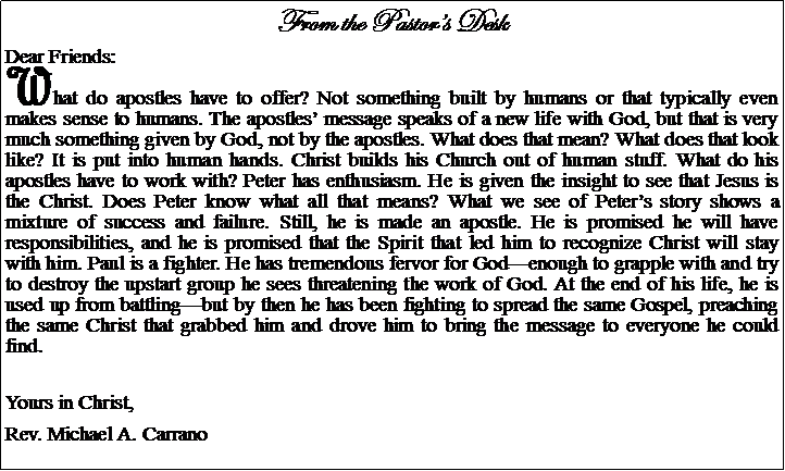 Text Box: From the Pastors DeskDear Friends:What do apostles have to offer? Not something built by humans or that typically even makes sense to humans. The apostles message speaks of a new life with God, but that is very much something given by God, not by the apostles. What does that mean? What does that look like? It is put into human hands. Christ builds his Church out of human stuff. What do his apostles have to work with? Peter has enthusiasm. He is given the insight to see that Jesus is the Christ. Does Peter know what all that means? What we see of Peters story shows a mixture of success and failure. Still, he is made an apostle. He is promised he will have responsibilities, and he is promised that the Spirit that led him to recognize Christ will stay with him. Paul is a fighter. He has tremendous fervor for Godenough to grapple with and try to destroy the upstart group he sees threatening the work of God. At the end of his life, he is used up from battlingbut by then he has been fighting to spread the same Gospel, preaching the same Christ that grabbed him and drove him to bring the message to everyone he could find.  Yours in Christ,Rev. Michael A. Carrano				