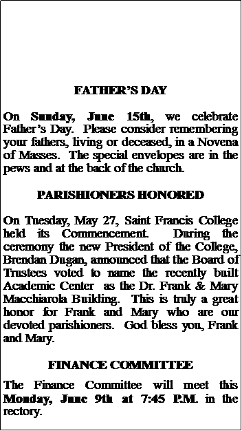 Text Box: FATHERS DAYOn Sunday, June 15th, we celebrate Fathers Day.  Please consider remembering your fathers, living or deceased, in a Novena of Masses.  The special envelopes are in the pews and at the back of the church.PARISHIONERS HONOREDOn Tuesday, May 27, Saint Francis College held its Commencement.  During the ceremony the new President of the College, Brendan Dugan, announced that the Board of Trustees voted to name the recently built Academic Center  as the Dr. Frank & Mary Macchiarola Building.  This is truly a great honor for Frank and Mary who are our devoted parishioners.  God bless you, Frank and Mary.FINANCE COMMITTEEThe Finance Committee will meet this Monday, June 9th at 7:45 P.M. in the rectory.