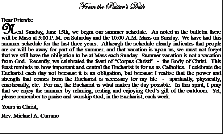 Text Box: From the Pastors DeskDear Friends:Next Sunday, June 15th, we begin our summer schedule.  As noted in the bulletin there will be Mass at 5:00 P. M. on Saturday and the 10:00 A.M. Mass on Sunday.  We have had this summer schedule for the last three years.  Although the schedule clearly indicates that people are or will be away for part of the summer, and that vacation is upon us, we must not forget that we still have the obligation to be at Mass each Sunday.  Summer vacation is not a vacation from God.  Recently, we celebrated the feast of Corpus Christi  -  the Body of Christ.  This feast reminds us how important and central the Eucharist is for us as Catholics.  I celebrate the Eucharist each day not because it is an obligation, but because I realize that the power and strength that comes from the Eucharist is necessary for my life  -  spiritually, physically, emotionally, etc.  For me, the Eucharist is what makes the day possible.  In this spirit, I pray that we enjoy the summer by relaxing, resting and enjoying Gods gift of the outdoors.  Yet, please remember to praise and worship God, in the Eucharist, each week.Yours in Christ,Rev. Michael A. Carrano