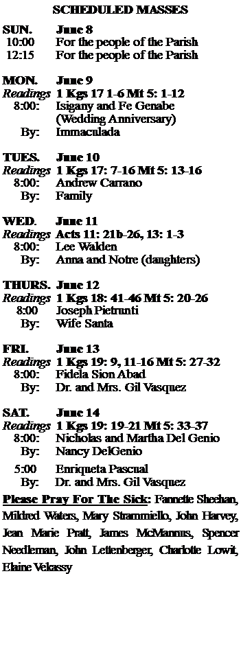 Text Box: SCHEDULED MASSESSUN. 		June 8 10:00   	For the people of the Parish 12:15		For the people of the Parish		MON.		June 9Readings	1 Kgs 17 1-6 Mt 5: 1-12	8:00:	Isigany and Fe Genabe 		(Wedding Anniversary)		           	 By:	ImmaculadaTUES.		June 10Readings	1 Kgs 17: 7-16 Mt 5: 13-16	8:00:	Andrew Carrano	By:	Family	WED.	June 11Readings	Acts 11: 21b-26, 13: 1-3 	8:00:	Lee Walden 	By:	Anna and Notre (daughters)THURS.	June 12Readings	1 Kgs 18: 41-46 Mt 5: 20-26    8:00 	Joseph Pietrunti		By:	Wife Santa	FRI.		June 13Readings	1 Kgs 19: 9, 11-16 Mt 5: 27-32	8:00:	Fidela Sion Abad	By:	Dr. and Mrs. Gil VasquezSAT.		June 14Readings	1 Kgs 19: 19-21 Mt 5: 33-37 	8:00:	Nicholas and Martha Del Genio	By:	Nancy DelGenio			5:00	Enriqueta Pascual	  By:     Dr. and Mrs. Gil VasquezPlease Pray For The Sick: Fannette Sheehan,  Mildred Waters, Mary Strammiello, John Harvey,  Jean Marie Pratt, James McMannus, Spencer Needleman, John Lettenberger, Charlotte Lowit, Elaine Vekassy