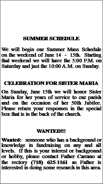 Text Box: SUMMER SCHEDULEWe will begin our Summer Mass Schedule on the weekend of June 14  -  15th.  Starting that weekend we will have the 5:00 P.M. on Saturday and just the 10:00 A.M. on Sunday.  CELEBRATION FOR SISTER MARIAOn Sunday, June 15th we will honor Sister Maria for her years of service to our parish and on the occasion of her 50th Jubilee. Please return your responses in the special box that is in the back of the church.WANTED!!!Wanted:  someone who has a background or knowledge in fundraising on any and all levels.  If this is your interest or background or hobby, please contact Father Carrano at the rectory (718) 625-1161 as Father is interested in doing some research in this area.