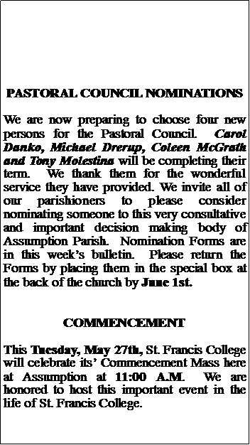 Text Box: PASTORAL COUNCIL NOMINATIONSWe are now preparing to choose four new persons for the Pastoral Council.  Carol Danko, Michael Drerup, Coleen McGrath and Tony Molestina will be completing their term.  We thank them for the wonderful service they have provided. We invite all of our parishioners to please consider nominating someone to this very consultative and important decision making body of Assumption Parish.  Nomination Forms are in this weeks bulletin.  Please return the Forms by placing them in the special box at the back of the church by June 1st.COMMENCEMENTThis Tuesday, May 27th, St. Francis College will celebrate its Commencement Mass here at Assumption at 11:00 A.M.  We are honored to host this important event in the life of St. Francis College.