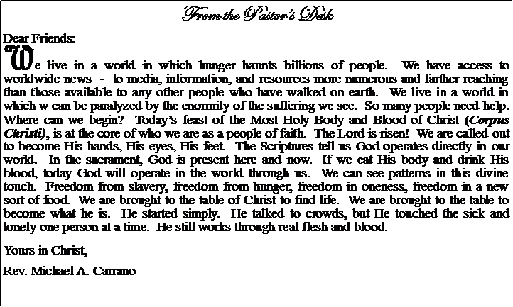 Text Box: From the Pastors DeskDear Friends:We live in a world in which hunger haunts billions of people.  We have access to worldwide news  -  to media, information, and resources more numerous and farther reaching than those available to any other people who have walked on earth.  We live in a world in which w can be paralyzed by the enormity of the suffering we see.  So many people need help.  Where can we begin?  Todays feast of the Most Holy Body and Blood of Christ (Corpus Christi), is at the core of who we are as a people of faith.  The Lord is risen!  We are called out to become His hands, His eyes, His feet.  The Scriptures tell us God operates directly in our world.  In the sacrament, God is present here and now.  If we eat His body and drink His blood, today God will operate in the world through us.  We can see patterns in this divine touch.  Freedom from slavery, freedom from hunger, freedom in oneness, freedom in a new sort of food.  We are brought to the table of Christ to find life.  We are brought to the table to become what he is.  He started simply.  He talked to crowds, but He touched the sick and lonely one person at a time.  He still works through real flesh and blood.Yours in Christ,Rev. Michael A. Carrano