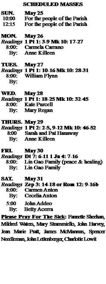 Text Box: SCHEDULED MASSESSUN. 		May 25 10:00   	For the people of the Parish 12:15		For the people of the Parish	MON.		May 26Readings	1 Pt 1: 3-9 Mk 10: 17-27	8:00:	Carmela Carrano	 By:	Anne KilleenTUES.		May 27Readings	1 Pt 1: 10-16 Mk 10: 28-31	8:00:	William Flynn	By:		WED.	May 28Readings	1 Pt 1: 18-25 Mk 10: 32-45	8:00:	Kate Purcell	By:	Mary ReganTHURS.	May 29Readings	1 Pt 2: 2-5, 9-12 Mk 10: 46-52    8:00 	Sarah and Pat Hanaway		By:	Anne Killeen	FRI.		May 30Readings	Dt 7: 6-11 1 Jn 4: 7-16 	8:00:	Lin Gao Family (peace & healing)	By:	Lin Gao FamilySAT.		May 31Readings	Zep 3: 14-18 or Rom 12: 9-16b 	8:00:	Carmen Anton	By:	Cecelia Anton			5:00	John Addeo	  By:     Betty AcerraPlease Pray For The Sick: Fannette Sheehan,  Mildred Waters, Mary Strammiello, John Harvey,  Jean Marie Pratt, James McMannus, Spencer Needleman, John Lettenberger, Charlotte Lowit