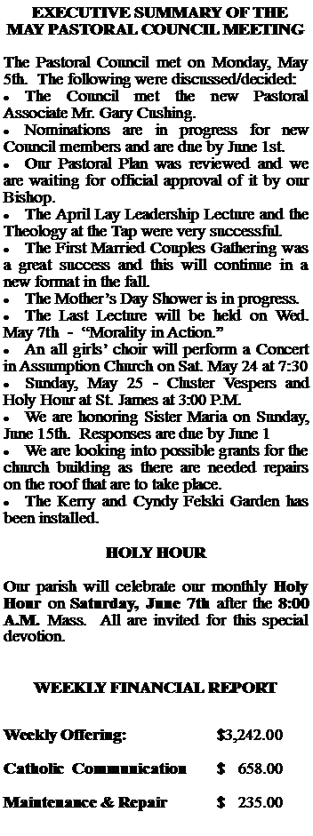 Text Box:   EXECUTIVE SUMMARY OF THE MAY PASTORAL COUNCIL MEETINGThe Pastoral Council met on Monday, May 5th.  The following were discussed/decided:The Council met the new Pastoral Associate Mr. Gary Cushing.Nominations are in progress for new Council members and are due by June 1st.Our Pastoral Plan was reviewed and we are waiting for official approval of it by our Bishop.The April Lay Leadership Lecture and the Theology at the Tap were very successful.  The First Married Couples Gathering was a great success and this will continue in a new format in the fall.The Mothers Day Shower is in progress.The Last Lecture will be held on Wed. May 7th  -  Morality in Action.An all girls choir will perform a Concert in Assumption Church on Sat. May 24 at 7:30Sunday, May 25 - Cluster Vespers and Holy Hour at St. James at 3:00 P.M.We are honoring Sister Maria on Sunday, June 15th.  Responses are due by June 1We are looking into possible grants for the church building as there are needed repairs on the roof that are to take place.The Kerry and Cyndy Felski Garden has been installed.HOLY HOUROur parish will celebrate our monthly Holy Hour on Saturday, June 7th after the 8:00 A.M. Mass.  All are invited for this special devotion.WEEKLY FINANCIAL REPORTWeekly Offering:			$3,242.00Catholic  Communication	$   658.00Maintenance & Repair		$   235.00