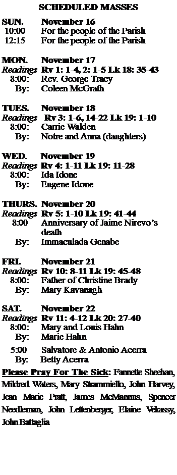 Text Box: SCHEDULED MASSESSUN. 		November 16 10:00   	For the people of the Parish 12:15		For the people of the Parish	MON.		November 17Readings	Rv 1: 1-4, 2: 1-5 Lk 18: 35-43	8:00:	Rev. George Tracy	 By:	Coleen McGrathTUES.		November 18Readings   Rv 3: 1-6, 14-22 Lk 19: 1-10	8:00:	Carrie Walden	By:	Notre and Anna (daughters)	WED.	November 19Readings	Rv 4: 1-11 Lk 19: 11-28	8:00:	Ida Idone	By:	Eugene IdoneTHURS.	November 20Readings	Rv 5: 1-10 Lk 19: 41-44    8:00 	Anniversary of Jaime Nirevos		death		By:	Immaculada Genabe	FRI.		November 21Readings	Rv 10: 8-11 Lk 19: 45-48	8:00:	Father of Christine Brady	By:	Mary KavanaghSAT.		November 22Readings	Rv 11: 4-12 Lk 20: 27-40 	8:00:	Mary and Louis Hahn	By:	Marie Hahn			5:00	Salvatore & Antonio Acerra	  By:     Betty AcerraPlease Pray For The Sick: Fannette Sheehan,  Mildred Waters, Mary Strammiello, John Harvey,  Jean Marie Pratt, James McMannus, Spencer Needleman, John Lettenberger, Elaine Vekassy,  John Battaglia