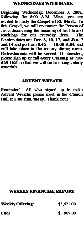 Text Box:   WEDNESDAYS WITH MARKBeginning Wednesday, December 3, 2008, following the 8:00 A.M. Mass, you are invited to study the Gospel of St. Mark.  In this Gospel, we will encounter the Person of Jesus discovering the meaning of his life and teachings for our everyday lives.  The Session dates are  Dec. 3, 10, 17, and Jan. 7 and 14 and go from 8:45  -  10:00 A.M. and will take place in the rectory dining room.  Refreshments will be served.  If interested, please sign up or call Gary Cushing at 718-625-1161 so that we will order enough study materials.ADVENT WREATHReminder!  All who signed up to make Advent Wreaths please meet in the Church Hall at 1:00 P.M. today.  Thank You!WEEKLY FINANCIAL REPORTWeekly Offering:			$3,621.00Fuel					$   967.00