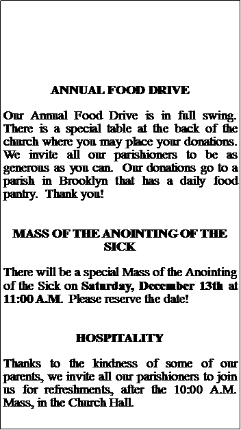 Text Box: ANNUAL FOOD DRIVEOur Annual Food Drive is in full swing.  There is a special table at the back of the church where you may place your donations.  We invite all our parishioners to be as generous as you can.  Our donations go to a parish in Brooklyn that has a daily food pantry.  Thank you!MASS OF THE ANOINTING OF THE SICKThere will be a special Mass of the Anointing of the Sick on Saturday, December 13th at 11:00 A.M.  Please reserve the date!HOSPITALITYThanks to the kindness of some of our parents, we invite all our parishioners to join us for refreshments, after the 10:00 A.M. Mass, in the Church Hall.  