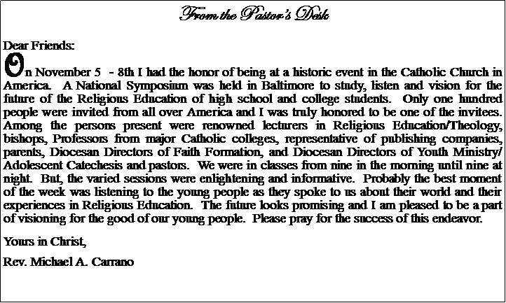 Text Box: From the Pastors DeskDear Friends:On November 5  - 8th I had the honor of being at a historic event in the Catholic Church in America.  A National Symposium was held in Baltimore to study, listen and vision for the future of the Religious Education of high school and college students.  Only one hundred people were invited from all over America and I was truly honored to be one of the invitees.  Among the persons present were renowned lecturers in Religious Education/Theology, bishops, Professors from major Catholic colleges, representative of publishing companies, parents, Diocesan Directors of Faith Formation, and Diocesan Directors of Youth Ministry/Adolescent Catechesis and pastors.  We were in classes from nine in the morning until nine at night.  But, the varied sessions were enlightening and informative.  Probably the best moment of the week was listening to the young people as they spoke to us about their world and their experiences in Religious Education.  The future looks promising and I am pleased to be a part of visioning for the good of our young people.  Please pray for the success of this endeavor.Yours in Christ,Rev. Michael A. Carrano