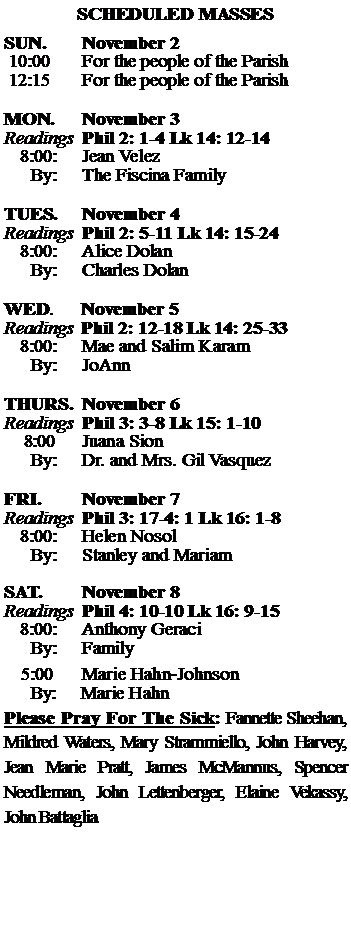 Text Box: SCHEDULED MASSESSUN. 		November 2 10:00   	For the people of the Parish 12:15		For the people of the Parish	MON.		November 3Readings	Phil 2: 1-4 Lk 14: 12-14	8:00:	Jean Velez	 By:	The Fiscina FamilyTUES.		November 4Readings	Phil 2: 5-11 Lk 14: 15-24	8:00:	Alice Dolan	By:	Charles Dolan	WED.	November 5Readings	Phil 2: 12-18 Lk 14: 25-33	8:00:	Mae and Salim Karam	By:	JoAnnTHURS.	November 6Readings	Phil 3: 3-8 Lk 15: 1-10    8:00 	Juana Sion		By:	Dr. and Mrs. Gil Vasquez	FRI.		November 7Readings	Phil 3: 17-4: 1 Lk 16: 1-8	8:00:	Helen Nosol	By:	Stanley and MariamSAT.		November 8Readings	Phil 4: 10-10 Lk 16: 9-15 	8:00:	Anthony Geraci	By:	Family			5:00	Marie Hahn-Johnson	  By:     Marie HahnPlease Pray For The Sick: Fannette Sheehan,  Mildred Waters, Mary Strammiello, John Harvey,  Jean Marie Pratt, James McMannus, Spencer Needleman, John Lettenberger, Elaine Vekassy, John Battaglia