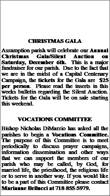 Text Box: CHRISTMAS GALAAssumption parish will celebrate our Annual Christmas Gala/Silent Auction on Saturday, December 6th.  This is a major fundraiser for our parish.  Due to the fact that we are in the midst of a Capital Centenary Campaign, the tickets for the Gala are  $25 per person.  Please read the inserts in this weeks bulletin regarding the Silent Auction.  Tickets for the Gala will be on sale starting this weekend.VOCATIONS COMMITTEEBishop Nicholas DiMarzio has asked all the parishes to begin a Vocations Committee.  The purpose of this Committee is to meet periodically to discuss prayer campaigns, information dissemination and other ways that we can support the members of our parish who may be called, by God, for married life, the priesthood, the religious life or to serve in another way. If you would like to be a part of this Committee please contact Marianne Bellucci at 718-855-5979.