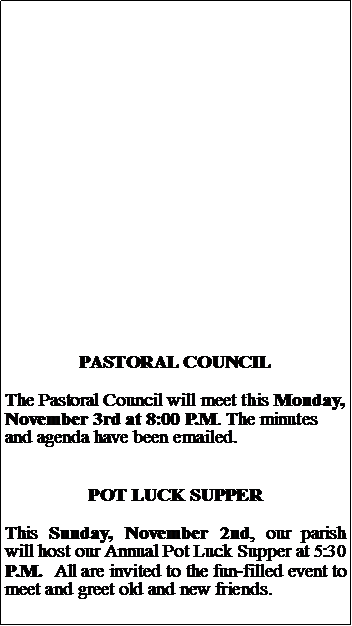 Text Box: PASTORAL COUNCILThe Pastoral Council will meet this Monday, November 3rd at 8:00 P.M. The minutes and agenda have been emailed.POT LUCK SUPPERThis Sunday, November 2nd, our parish will host our Annual Pot Luck Supper at 5:30 P.M.  All are invited to the fun-filled event to meet and greet old and new friends.