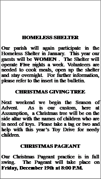 Text Box: HOMELESS SHELTEROur parish will again participate in the Homeless Shelter in January.  This year our guests will be WOMEN .  The Shelter will operate Five nights a week. Volunteers are needed to cook meals, open up the shelter and stay overnight.  For further information, please refer to the insert in the bulletin.CHRISTMAS GIVING TREENext weekend we begin the Season of Advent.  As is our custom, here at Assumption,  a Christmas tree will be on the side altar with the names of children who are in need of toys.  Please take a tag or two and help with this years Toy Drive for needy children.CHRISTMAS PAGEANTOur Christmas Pageant practice is in full swing.  The Pageant will take place on Friday, December 19th at 8:00 P.M.
