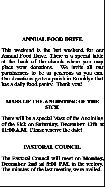 Text Box: ANNUAL FOOD DRIVEThis weekend is the last weekend for our  Annual Food Drive. There is a special table at the back of the church where you may place your donations.  We invite all our parishioners to be as generous as you can.  Our donations go to a parish in Brooklyn that has a daily food pantry.  Thank you!MASS OF THE ANOINTING OF THE SICKThere will be a special Mass of the Anointing of the Sick on Saturday, December 13th at 11:00 A.M.  Please reserve the date!PASTORAL COUNCILThe Pastoral Council will meet on Monday, December 2nd at 8:00 P.M. in the rectory.  The minutes of the last meeting were mailed.
