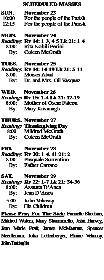 Text Box: SCHEDULED MASSESSUN. 		November 23 10:00   	For the people of the Parish 12:15		For the people of the Parish	MON.		November 24Readings	Rv 14: 1-3, 4-5 Lk 21: 1-4	8:00:	Rita Nobili Perini	 By:	Coleen McGrathTUES.		November 25Readings	Rv 14: 14-19 Lk 21: 5-11	8:00:	Moises Abad	By:	Dr. and Mrs. Gil Vasquez	WED.	November 26Readings	Rv 15: 1-4 Lk 21: 12-19	8:00:	Mother of Oscar Falcon	By:	Mary KavanaghTHURS.	November 27Readings	Thanksgiving Day    8:00 	Mildred McGrath		By:	Coleen McGrath	FRI.		November 28Readings	Rv 20: 1-4. 11-21: 2 	8:00:	Pasquale Sorrentino	By:	Father CarranoSAT.		November 29Readings	Rv 22: 1-7 Lk 21: 34-36 	8:00:	Assunta DAnca	By:	Jean DAnca			5:00	John Vekassy	  By:     His ChildrenPlease Pray For The Sick: Fannette Sheehan,  Mildred Waters, Mary Strammiello, John Harvey,  Jean Marie Pratt, James McMannus, Spencer Needleman, John Lettenberger, Elaine Vekassy, John Battaglia