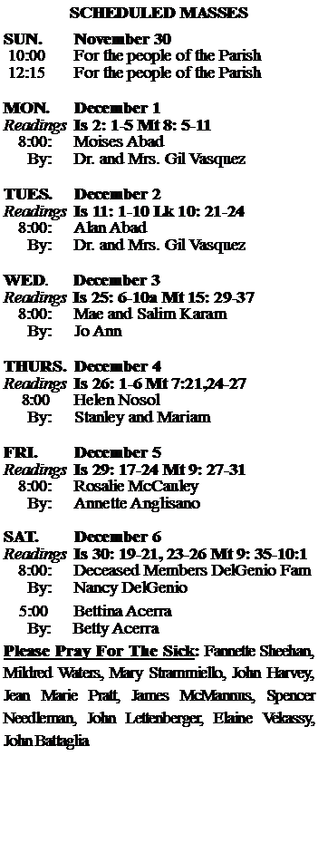 Text Box: SCHEDULED MASSESSUN. 		November 30 10:00   	For the people of the Parish 12:15		For the people of the Parish	MON.		December 1Readings	Is 2: 1-5 Mt 8: 5-11	8:00:	Moises Abad	 By:	Dr. and Mrs. Gil VasquezTUES.		December 2Readings	Is 11: 1-10 Lk 10: 21-24	8:00:	Alan Abad	By:	Dr. and Mrs. Gil Vasquez	WED.	December 3Readings	Is 25: 6-10a Mt 15: 29-37	8:00:	Mae and Salim Karam	By:	Jo AnnTHURS.	December 4Readings	Is 26: 1-6 Mt 7:21,24-27    8:00 	Helen Nosol		By:	Stanley and Mariam	FRI.		December 5Readings	Is 29: 17-24 Mt 9: 27-31	8:00:	Rosalie McCauley	By:	Annette AnglisanoSAT.		December 6Readings	Is 30: 19-21, 23-26 Mt 9: 35-10:1 	8:00:	Deceased Members DelGenio Fam	By:	Nancy DelGenio			5:00	Bettina Acerra	  By:     Betty AcerraPlease Pray For The Sick: Fannette Sheehan,  Mildred Waters, Mary Strammiello, John Harvey,  Jean Marie Pratt, James McMannus, Spencer Needleman, John Lettenberger, Elaine Vekassy, John Battaglia