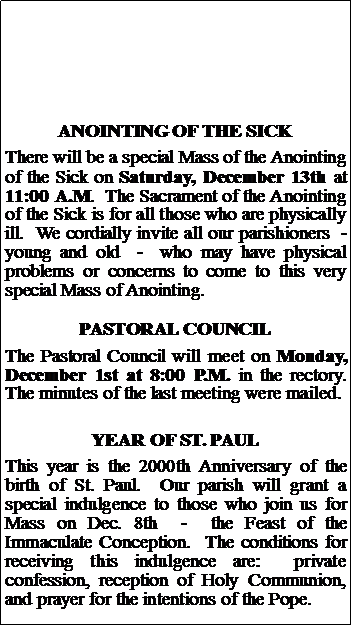 Text Box: ANOINTING OF THE SICKThere will be a special Mass of the Anointing of the Sick on Saturday, December 13th at 11:00 A.M.  The Sacrament of the Anointing of the Sick is for all those who are physically ill.  We cordially invite all our parishioners  -  young and old  -  who may have physical problems or concerns to come to this very special Mass of Anointing.  PASTORAL COUNCILThe Pastoral Council will meet on Monday, December 1st at 8:00 P.M. in the rectory.  The minutes of the last meeting were mailed.YEAR OF ST. PAULThis year is the 2000th Anniversary of the birth of St. Paul.  Our parish will grant a special indulgence to those who join us for Mass on Dec. 8th  -  the Feast of the Immaculate Conception.  The conditions for receiving this indulgence are:  private confession, reception of Holy Communion, and prayer for the intentions of the Pope.