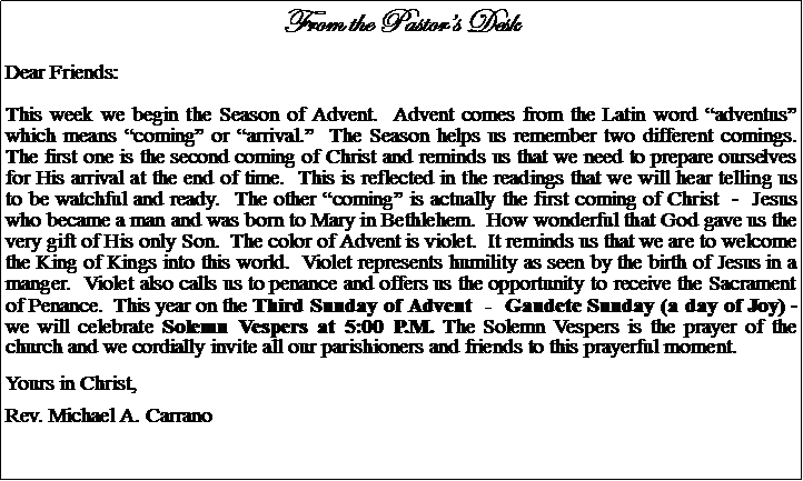 Text Box: From the Pastors DeskDear Friends:This week we begin the Season of Advent.  Advent comes from the Latin word adventus which means coming or arrival.  The Season helps us remember two different comings.  The first one is the second coming of Christ and reminds us that we need to prepare ourselves for His arrival at the end of time.  This is reflected in the readings that we will hear telling us to be watchful and ready.  The other coming is actually the first coming of Christ  -  Jesus who became a man and was born to Mary in Bethlehem.  How wonderful that God gave us the very gift of His only Son.  The color of Advent is violet.  It reminds us that we are to welcome the King of Kings into this world.  Violet represents humility as seen by the birth of Jesus in a manger.  Violet also calls us to penance and offers us the opportunity to receive the Sacrament of Penance.  This year on the Third Sunday of Advent  -  Gaudete Sunday (a day of Joy) - we will celebrate Solemn Vespers at 5:00 P.M. The Solemn Vespers is the prayer of the church and we cordially invite all our parishioners and friends to this prayerful moment.Yours in Christ,Rev. Michael A. Carrano			