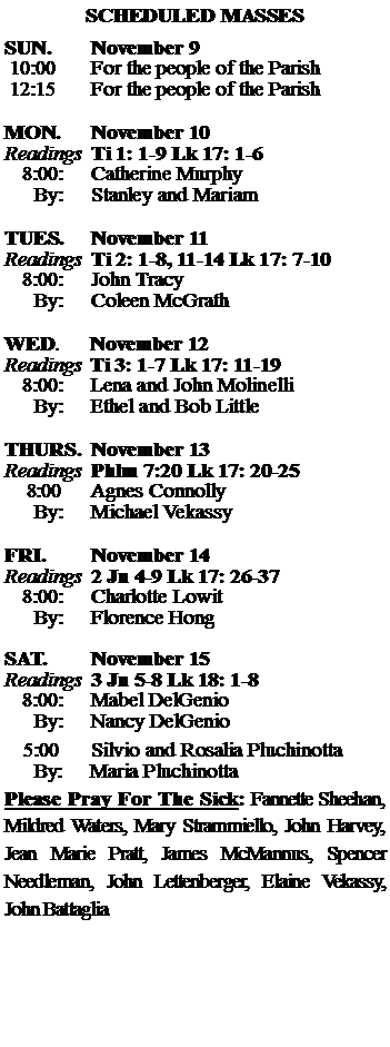 Text Box: SCHEDULED MASSESSUN. 		November 9 10:00   	For the people of the Parish 12:15		For the people of the Parish	MON.		November 10Readings	Ti 1: 1-9 Lk 17: 1-6	8:00:	Catherine Murphy	 By:	Stanley and MariamTUES.		November 11Readings	Ti 2: 1-8, 11-14 Lk 17: 7-10	8:00:	John Tracy	By:	Coleen McGrath	WED.	November 12Readings	Ti 3: 1-7 Lk 17: 11-19	8:00:	Lena and John Molinelli	By:	Ethel and Bob LittleTHURS.	November 13Readings	Phlm 7:20 Lk 17: 20-25    8:00 	Agnes Connolly		By:	Michael Vekassy	FRI.		November 14Readings	2 Jn 4-9 Lk 17: 26-37	8:00:	Charlotte Lowit	By:	Florence HongSAT.		November 15Readings	3 Jn 5-8 Lk 18: 1-8  	8:00:	Mabel DelGenio	By:	Nancy DelGenio			5:00	Silvio and Rosalia Pluchinotta	  By:     Maria PluchinottaPlease Pray For The Sick: Fannette Sheehan,  Mildred Waters, Mary Strammiello, John Harvey,  Jean Marie Pratt, James McMannus, Spencer Needleman, John Lettenberger, Elaine Vekassy, John Battaglia