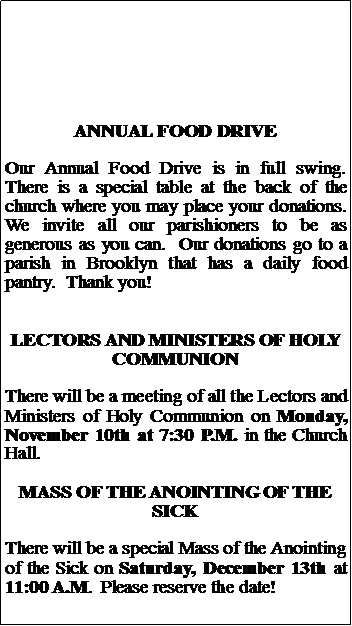 Text Box: ANNUAL FOOD DRIVEOur Annual Food Drive is in full swing.  There is a special table at the back of the church where you may place your donations.  We invite all our parishioners to be as generous as you can.  Our donations go to a parish in Brooklyn that has a daily food pantry.  Thank you!LECTORS AND MINISTERS OF HOLY COMMUNIONThere will be a meeting of all the Lectors and Ministers of Holy Communion on Monday, November 10th at 7:30 P.M. in the Church Hall.  MASS OF THE ANOINTING OF THE SICKThere will be a special Mass of the Anointing of the Sick on Saturday, December 13th at 11:00 A.M.  Please reserve the date!
