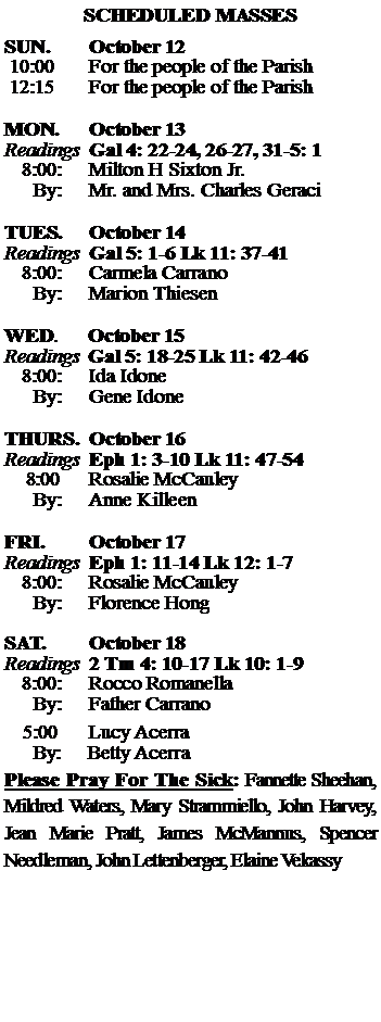 Text Box: SCHEDULED MASSESSUN. 		October 12 10:00   	For the people of the Parish 12:15		For the people of the Parish	MON.		October 13Readings	Gal 4: 22-24, 26-27, 31-5: 1	8:00:	Milton H Sixton Jr.	 By:	Mr. and Mrs. Charles GeraciTUES.		October 14Readings	Gal 5: 1-6 Lk 11: 37-41	8:00:	Carmela Carrano	By:	Marion Thiesen	WED.	October 15Readings	Gal 5: 18-25 Lk 11: 42-46	8:00:	Ida Idone	By:	Gene IdoneTHURS.	October 16Readings	Eph 1: 3-10 Lk 11: 47-54    8:00 	Rosalie McCauley		By:	Anne Killeen	FRI.		October 17Readings	Eph 1: 11-14 Lk 12: 1-7	8:00:	Rosalie McCauley	By:	Florence HongSAT.		October 18Readings	2 Tm 4: 10-17 Lk 10: 1-9 	8:00:	Rocco Romanella	By:	Father Carrano			5:00	Lucy Acerra	  By:     Betty AcerraPlease Pray For The Sick: Fannette Sheehan,  Mildred Waters, Mary Strammiello, John Harvey,  Jean Marie Pratt, James McMannus, Spencer Needleman, John Lettenberger, Elaine Vekassy