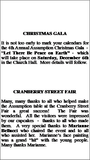 Text Box: CHRISTMAS GALAIt is not too early to mark your calendars for the 4th Annual Assumption Christmas Gala  -Let There Be Peace on Earth -  which will take place on Saturday, December 6th in the Church Hall.  More details will follow.CRANBERRY STREET FAIRMany, many thanks to all who helped make the Assumption table at the Cranberry Street Fair a great success!  The Fair was wonderful.  All the visitors were impressed by our cupcakes  -  thanks to all who made them.  A very special thanks to Marianne Bellucci who chaired the event and to all who assisted her.  Mariannes face painting was a grand hit with the young people.  Many thanks Marianne. 